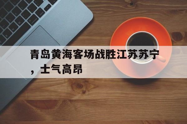 关于青岛黄海客场战胜江苏苏宁，士气高昂的信息